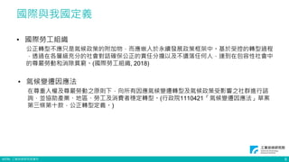 ©ITRI. 工業技術研究院著作
• 國際勞工組織
公正轉型不應只是氣候政策的附加物，而應嵌入於永續發展政策框架中。基於受控的轉型過程
，透過在各層級充分的社會對話確保公正的責任分擔以及不遺落任何人，達到在包容性社會中
的尊嚴勞動和消除貧窮。(國際勞工組織, 2018)
• 氣候變遷因應法
在尊重人權及尊嚴勞動之原則下，向所有因應氣候變遷轉型及氣候政策受影響之社群進行諮
詢，並協助產業、地區、勞工及消費者穩定轉型。(行政院1110421「氣候變遷因應法」草案
第三條第十款，公正轉型定義。)
國際與我國定義
8
 