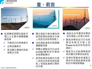 © ITRI. 工業技術研究院著作
壹、前言
2
 能源轉型期間的風能市
場三大主要市場關鍵驅
動因素
 不斷修正的商業模式
 企業採購模式
 更加關注價值的新能
源解決方案
 風能在未來實現淨零排
放的道路上扮演之角色
 實現淨零排放可行性新
興 技 術 解 決 方 案 （ 如
Power-to-X技術和綠色
氫能）
 國家及化石能源開發商
如何邁向淨零排放路徑
 疫情所帶動綠色復甦方
案如何為風能產業拓展
新的市場發展機會
 關注風能行業永續性與
使用新興技術解決方案
（如混合技術和綠氫）
 加快風能增長的兩個關
鍵驅動因素
 將關注重點從均化成本
(LCOE)轉移到市場與
系統價值導向
 使用新興技術解決方案
（如混合技術和綠色氫
能）為風能產業打開新
的市場
 