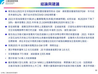 © ITRI. 工業技術研究院著作
結論與建議
32
 報告指出2021年全球風能新增裝置容量達到93.6 GW，總裝置容量達到837GW，年均成
長率達到12%，顯示並未受到COVID-19疫情影響。
 2021年陸域風電受中國(終止躉購電價)和美國(供應鏈問題) 成長放緩，較2020年下降了
18%。離岸風電在 2021 年新增 21.1GW裝置容量較2020年增加三倍。
 受疫情影響，運費及原物料價格上漲壓縮利潤，並減緩美國、印度和台灣等市場安裝進度，
但全球風電競標市場仍然活躍，相較 2020 年增長 153%，達到 88 GW。
 報告指出浮動式離岸風電有可能迅速擴大以提供淨零目標所需的裝置容量，2021 年歐洲
大型石油和天然氣公司於歐洲和北美離岸風電場域贏得競標，並獲得大西洋兩岸海床租賃
招標案場，將在本世紀中期將浮動式風電從目前的示範階段轉變為全面商業化階段。
 我國2035 年 設定離岸風電20.6 GW 目標，預期效益：
• 累計帶動新臺幣 3.2 兆元投資額，20 年運維產值累計達 1.8 兆元
• 年發電量達 773 億度，減碳量達 3,935 萬噸
• 累計新增 7.4 萬人次就業機會
 離岸風機大型化挑戰: 缺乏14 MW以上風機專用組裝船，需要擴大港口土地、加固碼頭、
改善深海港口並展開其他土木工程，需要大量碼頭來儲存和組裝浮動式風機，應及早規劃。
 