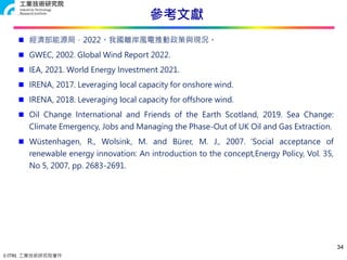 © ITRI. 工業技術研究院著作
參考文獻
34
 經濟部能源局，2022。我國離岸風電推動政策與現況。
 GWEC, 2002. Global Wind Report 2022.
 IEA, 2021. World Energy Investment 2021.
 IRENA, 2017. Leveraging local capacity for onshore wind.
 IRENA, 2018. Leveraging local capacity for offshore wind.
 Oil Change International and Friends of the Earth Scotland, 2019. Sea Change:
Climate Emergency, Jobs and Managing the Phase-Out of UK Oil and Gas Extraction.
 Wüstenhagen, R., Wolsink, M. and Bürer, M. J., 2007.‘Social acceptance of
renewable energy innovation: An introduction to the concept,Energy Policy, Vol. 35,
No 5, 2007, pp. 2683-2691.
 