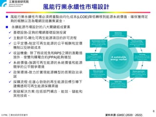 © ITRI. 工業技術研究院著作
風能行業永續性市場設計
 永續能源市場設計的八大關鍵組成要素
 基礎設施-足夠的電網基礎設施投資
 主動許可-簡化可再生能源項目的許可流程
 公平定價-制定可再生能源的公平報酬和定價
機制以反映碳成本
 收益機會: 除了稅收抵免和RPS之類的激勵措
施外，使雙向購電合約(PPA)能夠增加
 系統價值-強調可再生能源的系統價值和能源
競爭的公平競爭環境
 政策環境-致力於實現能源轉型的長期政治承
諾
 採購流程:在雄心勃勃的再生能源目標引導下，
建構透明可再生能源採購渠道
 脫碳解決方案:包括部門耦合、能效、儲能和
其他技術。
6
資料來源: GWEC (2020、2022)
 風能行業永續性市場必須將重點由均化成本(LCOE)降低轉移到能源系統價值，確保獲得足
夠的報酬以及為電網改造籌集資金。
 
