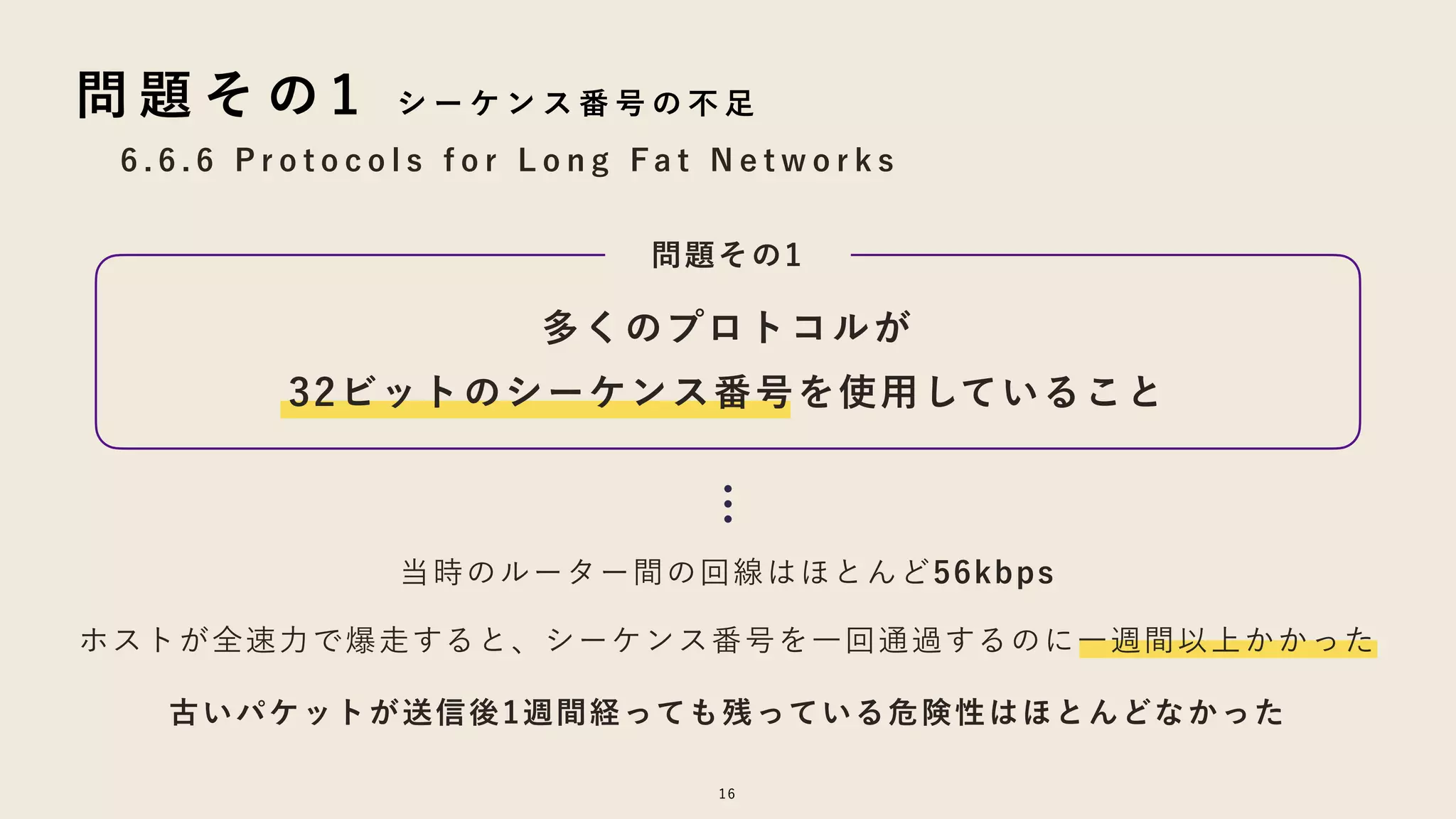 16
6 . 6 . 6 P r o t o c o l s f o r L o n g F a t N e t w o r k s
問 題 そ の 1 シ ー ケ ン ス 番 号 の 不 足
多くのプロトコルが
32ビットのシーケンス番号を使用していること
問題その1
…
ホストが全速力で爆走すると、シーケンス番号を一回通過するのに一週間以上かかった
古いパケットが送信後1週間経っても残っている危険性はほとんどなかった
当時のルーター間の回線はほとんど56kbps
 