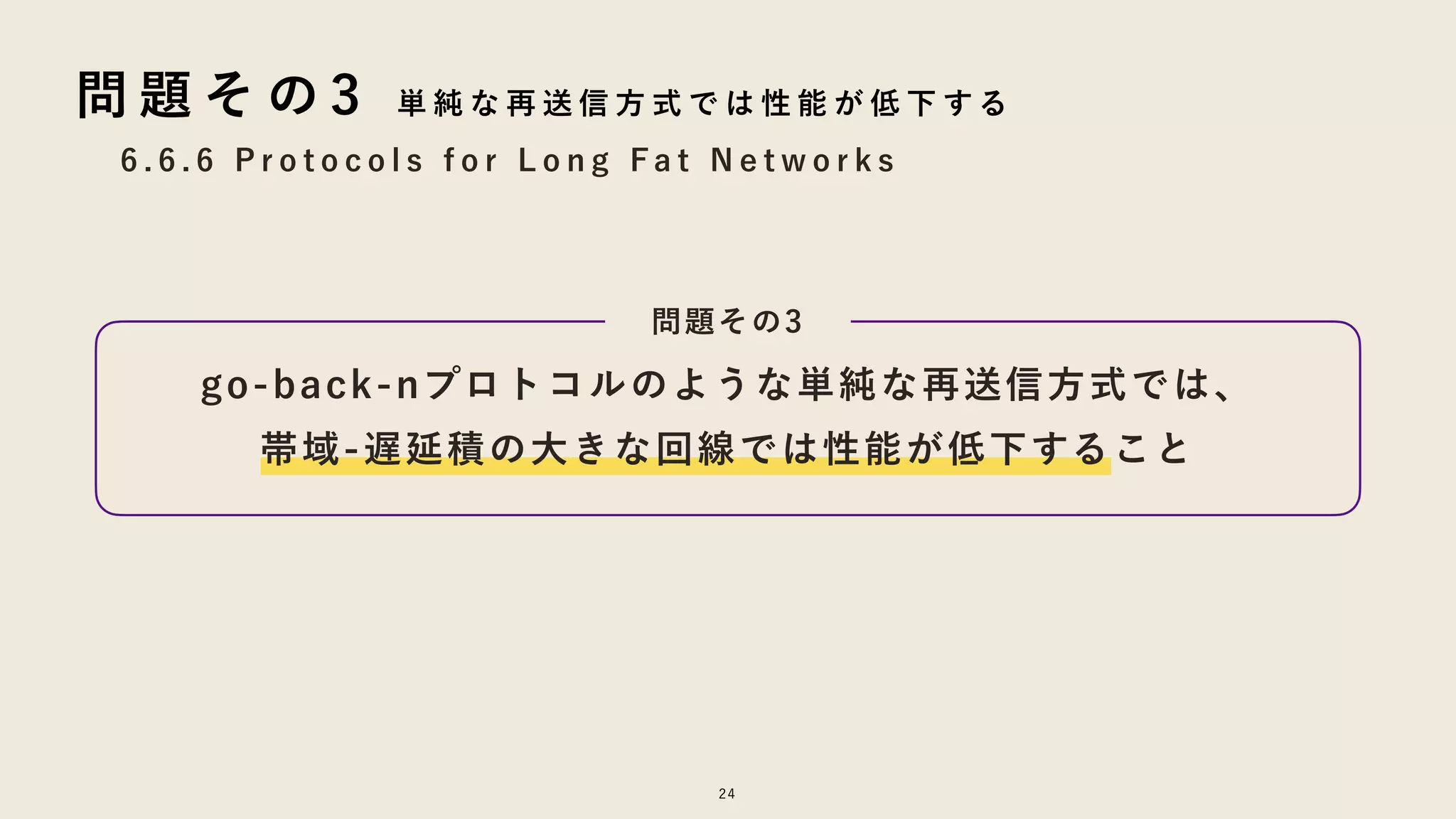 go-back-nプロトコルのような単純な再送信方式では、
帯域-遅延積の大きな回線では性能が低下すること
24
6 . 6 . 6 P r o t o c o l s f o r L o n g F a t N e t w o r k s
問 題 そ の 3 単 純 な 再 送 信 方 式 で は 性 能 が 低 下 す る
問題その3
 