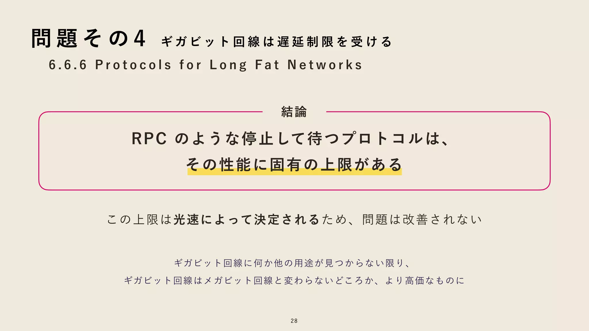 28
6 . 6 . 6 P r o t o c o l s f o r L o n g F a t N e t w o r k s
問 題 そ の 4 ギ ガ ビ ッ ト 回 線 は 遅 延 制 限 を 受 け る
RPC のような停止して待つプロトコルは、
その性能に固有の上限がある
結論
この上限は光速によって決定されるため、問題は改善されない
ギガビット回線に何か他の用途が見つからない限り、
ギガビット回線はメガビット回線と変わらないどころか、より高価なものに
 