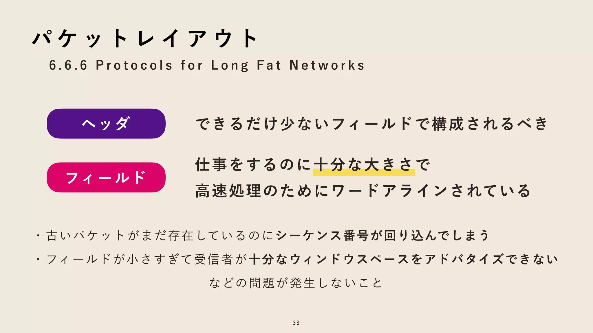 6 . 6 . 6 P r o t o c o l s f o r L o n g F a t N e t w o r k s
33
パ ケ ッ ト レ イ ア ウ ト
ヘッダ
フィールド
できるだけ少ないフィールドで構成されるべき
仕事をするのに十分な大きさで
高速処理のためにワードアラインされている
・古いパケットがまだ存在しているのにシーケンス番号が回り込んでしまう
・フィールドが小さすぎて受信者が十分なウィンドウスペースをアドバタイズできない
などの問題が発生しないこと
 