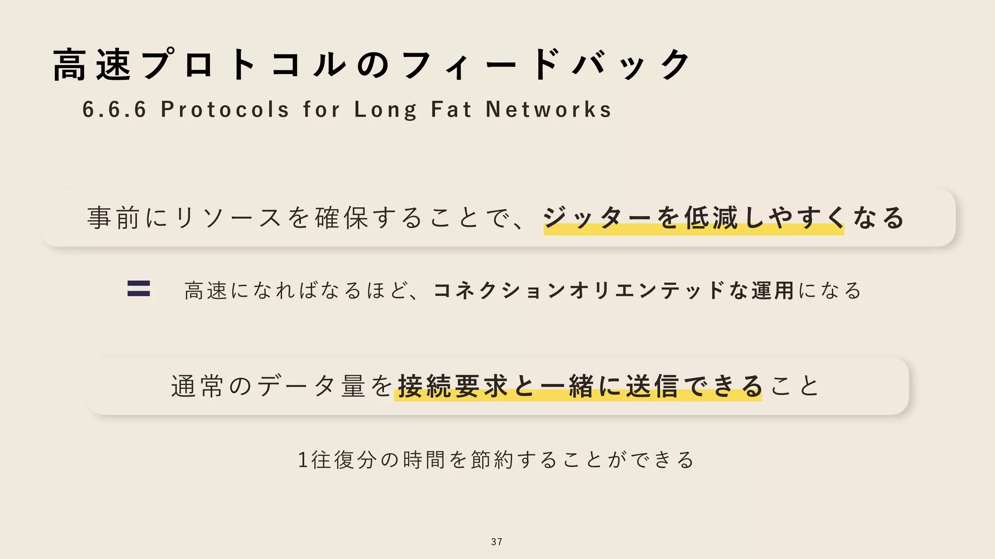6 . 6 . 6 P r o t o c o l s f o r L o n g F a t N e t w o r k s
37
高 速 プ ロ ト コ ル の フィ ー ド バ ッ ク
事前にリソースを確保することで、ジッターを低減しやすくなる
高速になればなるほど、コネクションオリエンテッドな運用になる
通常のデータ量を接続要求と一緒に送信できること
1往復分の時間を節約することができる
 