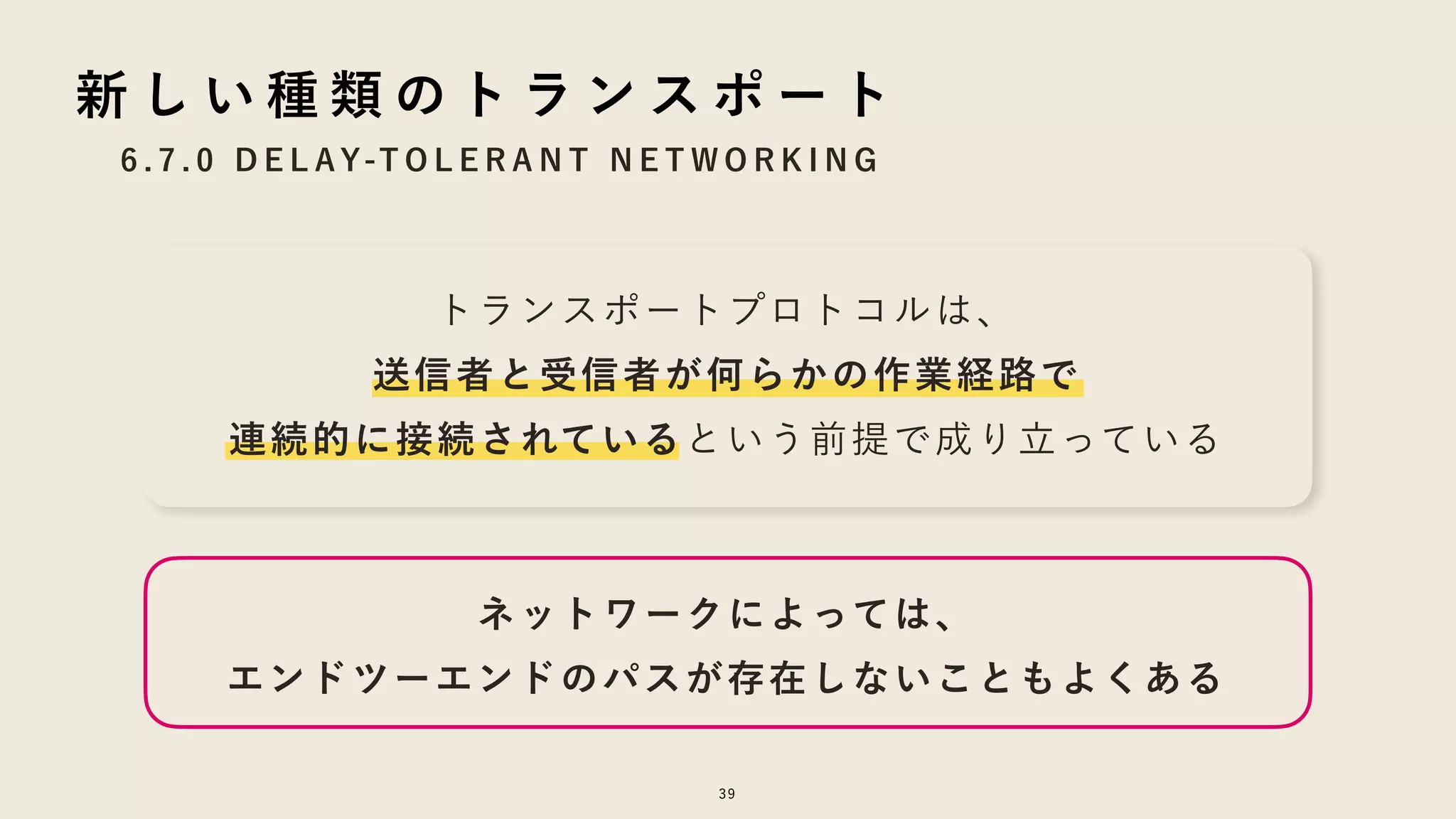 トランスポートプロトコルは、
送信者と受信者が何らかの作業経路で
連続的に接続されているという前提で成り立っている
6 . 7 . 0 D E L AY-T O L E R A N T N E T W O R K I N G
39
新 し い 種 類 の ト ラ ン ス ポ ー ト
ネットワークによっては、
エンドツーエンドのパスが存在しないこともよくある
 