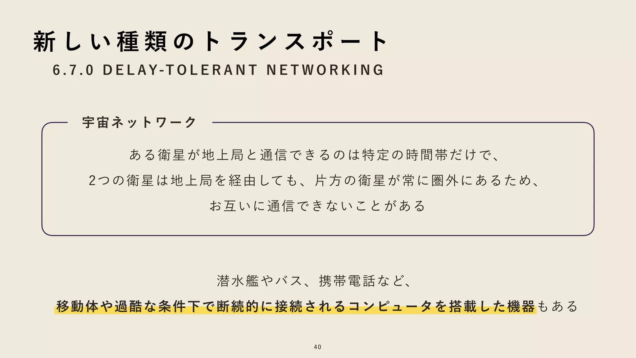 6 . 7 . 0 D E L AY-T O L E R A N T N E T W O R K I N G
40
新 し い 種 類 の ト ラ ン ス ポ ー ト
ある衛星が地上局と通信できるのは特定の時間帯だけで、
2つの衛星は地上局を経由しても、片方の衛星が常に圏外にあるため、
お互いに通信できないことがある
潜水艦やバス、携帯電話など、
移動体や過酷な条件下で断続的に接続されるコンピュータを搭載した機器もある
宇宙ネットワーク
 