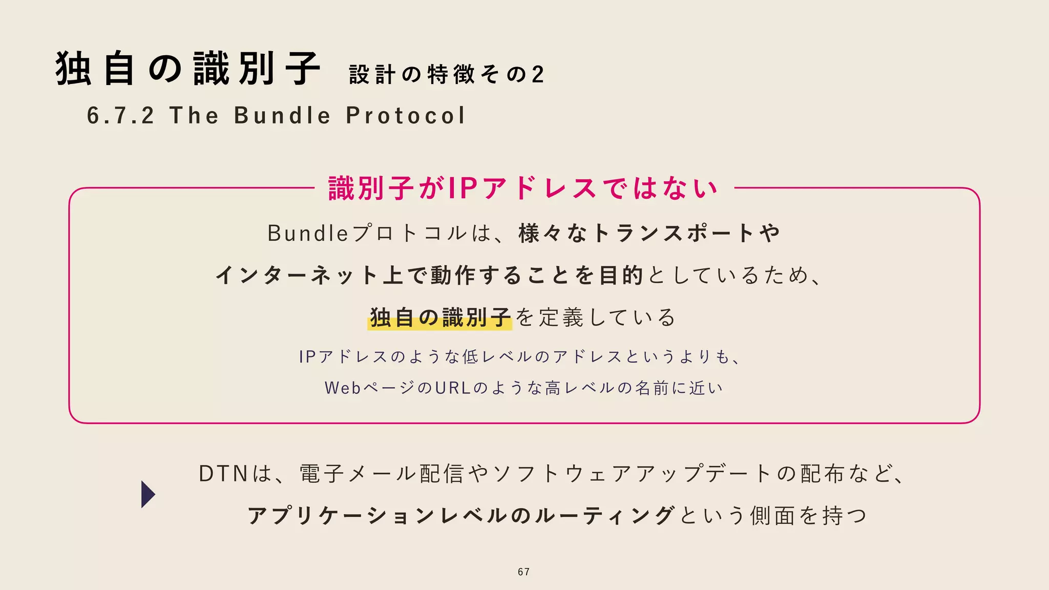 6 . 7 . 2 T h e B u n d l e P r o t o c o l
67
独 自 の 識 別 子 設 計 の 特 徴 そ の 2
Bundleプロトコルは、様々なトランスポートや
インターネット上で動作することを目的としているため、
独自の識別子を定義している
識別子がIPアドレスではない
IPアドレスのような低レベルのアドレスというよりも、
WebページのURLのような高レベルの名前に近い
DTNは、電子メール配信やソフトウェアアップデートの配布など、
アプリケーションレベルのルーティングという側面を持つ
 