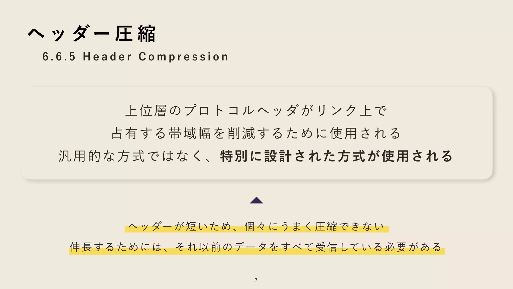 7
6 . 6 . 5 H e a d e r C o m p r e s s i o n
ヘ ッ ダー 圧 縮
上位層のプロトコルヘッダがリンク上で
占有する帯域幅を削減するために使用される
汎用的な方式ではなく、特別に設計された方式が使用される
ヘッダーが短いため、個々にうまく圧縮できない
伸長するためには、それ以前のデータをすべて受信している必要がある
 
