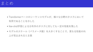 まとめ
• Transformerベースのシーケンスモデルが、様々な分野のタスクにおいて
有用であることを示した
• few-shot学習による分布外のタスクに対しても一定の性能を残した
• モデルのスケール（パラメータ数）を大きくすることで、更なる性能の向
上が見込まれると主張
 