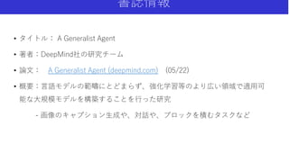 書誌情報
• タイトル： A Generalist Agent
• 著者：DeepMind社の研究チーム
• 論文： A Generalist Agent (deepmind.com) (05/22)
• 概要：言語モデルの範疇にとどまらず、強化学習等のより広い領域で適用可
能な大規模モデルを構築することを行った研究
- 画像のキャプション生成や、対話や、ブロックを積むタスクなど
 