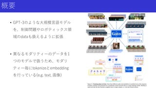 概要
• GPT-3のような大規模言語モデル
を、制御問題やロボティックス領
域のdataも扱えるように拡張
• 異なるモダリティーのデータを1
つのモデルで扱うため、モダリ
ティ―毎にtokenizeとembedding
を行っている(e.g. text, 画像)
 