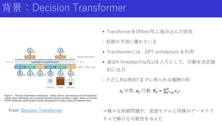 背景：Decision Transformer
• TransformerをOffline RLに組み込んだ研究
- 長期の予測に優れている
• Transformerには、GPT architecture を利用
• 過去K timestepの(a,R,s)を入力として、行動を決定論
的に出力
- ただしRは時刻Tまでに得られる報酬の和
𝑠𝑡:状態, 𝑎𝑡:行動, 𝑅𝑡 = 𝑡′=𝑡
𝑇
𝑟𝑡′
⇒様々な制御問題が、言語モデルと同様のアーキテク
チャで解ける可能性を与えた
From Decision Transformer
 