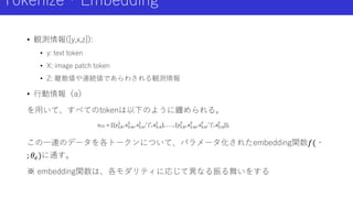 Tokenize・Embedding
• 観測情報([y,x,z]):
• y: text token
• X: image patch token
• Z: 離散値や連続値であらわされる観測情報
• 行動情報（a）
を用いて、すべてのtokenは以下のように纏められる。
この一連のデータを各トークンについて、パラメータ化されたembedding関数𝑓(・
; 𝜃𝑒)に通す。
※ embedding関数は、各モダリティに応じて異なる振る舞いをする
 