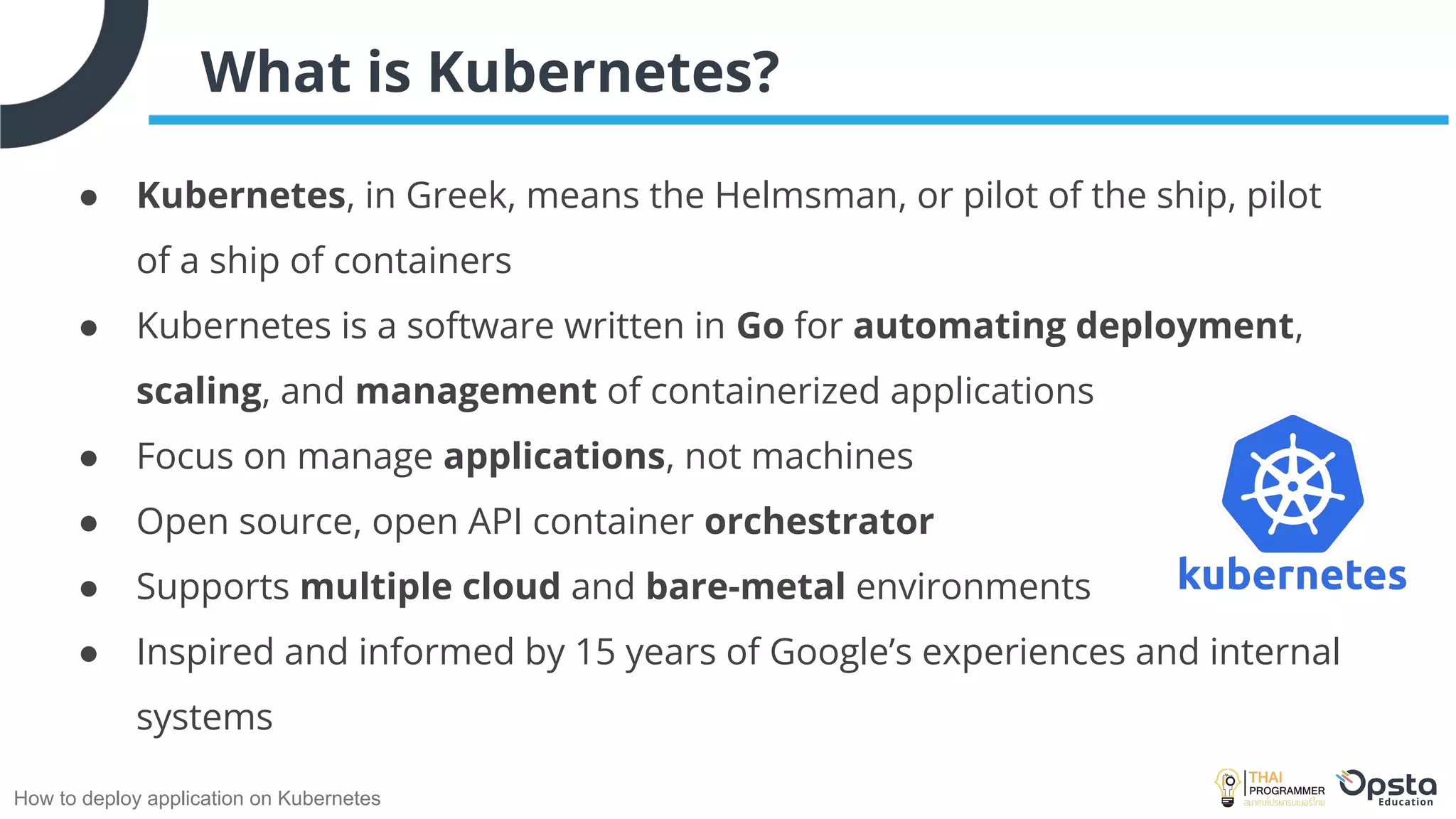 How to deploy application on Kubernetes
What is Kubernetes?
● Kubernetes, in Greek, means the Helmsman, or pilot of the ship, pilot
of a ship of containers
● Kubernetes is a software written in Go for automating deployment,
scaling, and management of containerized applications
● Focus on manage applications, not machines
● Open source, open API container orchestrator
● Supports multiple cloud and bare-metal environments
● Inspired and informed by 15 years of Google’s experiences and internal
systems
 