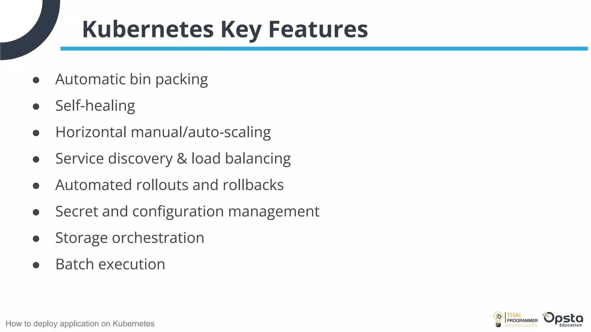 How to deploy application on Kubernetes
Kubernetes Key Features
● Automatic bin packing
● Self-healing
● Horizontal manual/auto-scaling
● Service discovery & load balancing
● Automated rollouts and rollbacks
● Secret and conﬁguration management
● Storage orchestration
● Batch execution
 