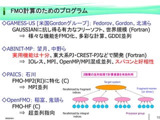◇GAMESS-US [米国Gordonグループ]； Fedorov、Gordon、北浦ら
GAUSSIANに抗し得る有力なフリーソフト、世界規模 (Fortran)
⇒ 様々な機能をFMO化、多彩な計算、GDDI並列
◇ABINIT-MP； 望月、中野ら
実用機能は十分、東大系PJ・CREST-PJなどで開発 (Fortran)
⇒ IOレス、MPI、OpenMP/MPI混成並列、スパコンと好相性
◇PAICS； 石川
FMO-MP2(RI)に特化 (C)
⇒ MPI並列
◇OpenFMO； 稲富、鬼頭ら
FMO-HF (C)
⇒ 超並列指向
FMO計算のためのプログラム
Target system
Parallelized by fragment
indices
Fragment momer
(or dimer)
Processor group
Parallelized by integral
indices
2階層の並列処理で計算資源を有効利用
2022/6/4 10
 