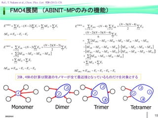 2022/6/4 15
Monomer Dimer
I I
J
Trimer
I
J
K
L
Tetramer
I
J
K
 
 



D




J
I I
I
IJ
J
I I
I
IJ E
E
E
N
E
E )
2
(
FMO2
J
I
IJ
IJ E
E
E
E 


D
 
 

 








D

D

D

D

D







J
I I
I
IJ
K
J
I
JK
IK
IJ
IJK
J
I I
I
IJ
K
J
I
IJK
E
E
E
E
E
E
E
N
N
E
N
E
E
2
)
3
)(
2
(
)
3
(
FMO3
K
J
I
IJK
IJK E
E
E
E
E 



D

   
   
 
 



















D

D

D

D

D

D

D

D

D

D

D

D

D

D

D

D

D

D

D

D

D

D

D

D

D

D

D

D











J
I I
I
IJ
K
J
I
JK
IK
IJ
IJK
KL
JL
JK
JKL
KL
IL
IK
IKL
JL
IL
IJ
IJL
JK
IK
IJ
IJK
KL
JL
JK
IL
IK
IJ
L
K
J
I
IJKL
I
I
J
I
IJ
K
J
I
IJK
L
K
J
I
IJKL
E
E
E
E
E
E
E
E
E
E
E
E
E
E
E
E
E
E
E
E
E
E
E
E
E
E
E
E
E
E
N
N
N
E
N
N
E
N
E
E
6
)
4
)(
3
)(
2
(
2
)
4
)(
3
(
)
4
(
FMO4
L
K
J
I
IJKL
IJKL E
E
E
E
E
E 




D
3体、4体の計算は関連のモノマーが全て最近接となっているものだけを対象とする
FMO4展開 （ABINIT-MPのみの機能）
Ref.; T. Nakano et al., Chem. Phys. Lett. 528 (2012) 128.
 