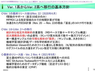 2022/6/4 18
◇Ver. 1の最終リリース版はRev. 22 （2020年６月）
f関数のサポート （直交10成分のみ）
MFMOによる指定領域のみでの相関計算が可能
加速されたPIEDA計算 （Rev. 20 → Rev. 22の理由：「富岳」のコロナPJで改良）
◇Ver. 1からVer. 2への移行
統計的な相互作用解析の重要性 （MDベースで数十～千サンプル構造）
超大規模系の扱いの必要性 （タンパク質水和系で数千～数万フラグメント）
単一構造サンプルでの可視化解析の「限界」 （サンプル数、大きさ共に）
機械学習/統計評価/データ科学的解析が主流に
BioStation Viewerのためのファイル書出しを無効化 （Nf
2配列の保持が困難）
ログファイルの出力量をオプション指定で大幅に削減可能
◇最新のリリース版 - Ver. 2 Rev. 4 （2021年9月）
富士通A64FXスパコンでの高速化と超大規模系への対応
NEC SX-Aurora Tsubasa向けベクトル化による高速化
機械学習のためのデータダンプ機能 （記述子リスト含む）
動的分極率の算定 （CPHF）
Ver. 1系からVer. 2系へ移行の基本方針
ABINIT-MPの開発状況はJ. Comp. Chem. Jpn.に報告中. / 16 (2017) 119 & 17 (2018) 147 & 18 (2019) 129 & 19 (2020) 142 & 20 (2021) 132.
 