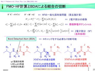 2022/6/4 23
FMO-HF計算とBDAによる結合の切断
Ref.; T. Nakano et al., Chem. Phys. Lett. 318 (2000) 684.
x
x
x
x
x
ε
C
S
C
F  x
x
x
G
H
F 







 k
k
k
k
x
x
core
x
B
V
H
H 



 




x
K
K
K
x
v
u
V 


 





K
A
A
K
Z
u 

 A
r  




 


K
K
K
P
v



occ
i
i
iC
C
P
1
*
2 

    






 








2
1
x
x
x
P
G
⇔ 環境静電ポテンシャル
⇔ 2電子部分 （N4）
（並列処理）
⇔ 1電子部分の修飾
H
N
N
H
R1
O R2 H
O R3
H
N
N
H
R1
O R2 H
O R3
J
H
N
N
H
R1
O R2 H
O R3
Bond Detached Atom (BDA)
フラグメントIの変分空間
フラグメントIの形式電荷: +1
BDAの炭素原子の核荷電: 5
フラグメントJの変分空間
フラグメントJの形式電荷: -1
BDAの炭素原子の核荷電: 1
I I J J
I
sp3混成の炭素
（メタンより作成
の局在化軌道）
⇔ HFの一般化固有値問題 （要反復計算）
⇔ Hキャップをする必要なく切断可能
ペプチド結合で切断されていないことには注意が要る
 