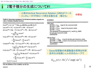 2022/6/4 26
2電子積分の生成について#1
Ref.; S. Obara et al., J. Chem. Phys. 84 (1986) 3963.
・ 小原のVertical Recurrence Relation (VRR)がベース
・ ジェネレータでF90コード群を自動生成 （微分も）
中野氏
・ Gauss型関数の角運動量の昇降を利用
・ 並列化は短縮シェルの対のループで
)
exp(
)
( 2
: r
z
y
Nx
r
G l
k
i
ijk 
 

 
