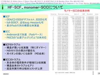 2022/6/4 28
HF-SCF、monomer-SCCについて
Iteration Electronic energy delta E NSCF Threshold theta
----------------------------------------------------------------------------
1 -147077.1337872949 -147077.1337872949 1264 0.0100000000 0.000
2 -148886.4265209468 -1809.2927336519 584 0.0100000000 0.000
3 -148267.4538700682 618.9726508786 406 0.0100000000 0.000
4 -148431.2708061265 -163.8169360583 406 0.0100000000 0.051
5 -148369.4298011306 61.8410049959 406 0.0100000000 0.242
6 -148382.9245709342 -13.4947698036 406 0.0100000000 0.143
7 -148378.6162133594 4.3083575748 406 0.0100000000 0.403
8 -148377.5251745595 1.0910387999 406 0.0100000000 0.125
9 -148378.7268076855 -1.2016331260 406 0.0100000000 0.501
10 -148377.2939791832 1.4328285023 406 0.0100000000 0.092
11 -148378.3143993220 -1.0204201388 406 0.0100000000 0.520
12 -148377.5799346490 0.7344646730 406 0.0100000000 0.113
13 -148378.1111756845 -0.5312410356 406 0.0010000000 0.434
14 -148377.8052994407 0.3058762439 406 0.0010000000 0.196
15 -148378.0381476319 -0.2328481912 406 0.0010000000 0.223
16 -148377.9382764302 0.0998712017 406 0.0010000000 0.303
17 -148378.0168179379 -0.0785415077 406 0.0001000000 0.000
18 -148377.9999593449 0.0168585930 406 0.0001000000 0.190
19 -148378.0211514597 -0.0211921148 406 0.0001000000 0.000
20 -148378.0218082173 -0.0006567576 406 0.0001000000 0.000
21 -148378.0302730768 -0.0084648596 584 0.0000000100 0.000
22 -148378.0501479235 -0.0198748467 589 0.0000000100 1.627
23 -148378.0354601964 0.0146877271 424 0.0000000100 2.305
24 -148378.0416888229 -0.0062286265 406 0.0000000100 0.017
25 -148378.0370212285 0.0046675944 406 0.0000000100 0.000
26 -148378.0385753561 -0.0015541276 406 0.0000000100 0.000
27 -148378.0379157953 0.0006595608 406 0.0000000100 0.000
28 -148378.0382292477 -0.0003134524 406 0.0000000100 0.000
29 -148378.0381183651 0.0001108827 406 0.0000000100 0.000
30 -148378.0381876900 -0.0000693249 406 0.0000000100 0.000
31 -148378.0381702714 0.0000174186 406 0.0000000100 0.000
32 -148378.0381862515 -0.0000159801 406 0.0000000100 0.000
33 -148378.0381839521 0.0000022994 406 0.0000000100 0.000
34 -148378.0381881352 -0.0000041831 406 0.0000000100 0.000
35 -148378.0381888413 -0.0000007061 406 0.0000000100 0.000
36 -148378.0381892572 -0.0000004159 406 0.0000000100 0.000
SELF CONSISTENT CHARGE COMPLETED
■SCF
・ ODA/C2-DIISがデフォルト、EDIISも可
・ full-SOSCF、近似aug.-Hessianも可
・ 差分Fock行列の構築は未実装
■SCC
・ Anderson法で加速 （Fockベース）
・ PAICSの”山彦アルゴリズム”は未対応
モノマーSCCの収束の例
■SCFのトラブル
・ 構造が悪いと収束難 （特にダイマー）
・ Hの付け方の悪さが顕在化
・ 対イオンの扱いにも依存 （MD由来）
■SCCのトラブル
・ 系全体の電荷条件が極端だと収束難
・ 構造由来のトラブルもアリ
・ 超並列実行時は相対コストが上昇
C2-DIIS Ref.; H. Sellers, Intern. J. Quant. Chem. 45 (1993) 31. & SOSCF Ref.; G. B. Bacskay, Chem. Phys. 61 (1981) 385.
ODA Ref.; E. Cances et al., Intern. J. Quant. Chem. 79 (2000) 82. & Anderson Expol. Ref.; D. G. Anderson, J. Ass. Comp. Machin. 12 (1965) 547.
 