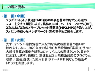 2022/6/4 3
内容と流れ
・第一回（今回）
フラグメント分子軌道(FMO)法の概要を基本的な式と処理の
フローを交えて解説します。具体的には、ハートリーフォック(HF)、
2次および3次のメラープレセット摂動論(MP2,MP3)を取り上げ、
スパコンを使ったベンチマーク計算の事例もご紹介します。
・第二回（次回）
先ず、テンソル縮約処理が支配的な高次相関計算の扱いに
触れます。次に、2020年度の試行的利用段階の「富岳」を使った
大規模計算の事例を新型コロナウイルスの関連タンパク質を例
にお示しします。最後に、高速化と超大規模系対応のプログラム
改修、「富岳」を使った応用計算やデータ解析例などの最近の
トピックをお話します。
 
