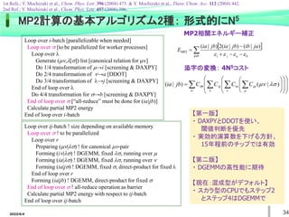 2022/6/4 34
Loop over i-batch [parallelizable when needed]
Loop over  [to be parallelized for worker processes]
Loop over 
Generate (,[]) list [canonical relation for ]
Do 1/4 transformation of →i [screening & DAXPY]
Do 2/4 transformation of →a [DDOT]
Do 3/4 transformation of →j [screening & DAXPY]
End of loop over 
Do 4/4 transformation for →b [screening & DAXPY]
End of loop over  [“all-reduce” must be done for (ia|jb)]
Calculate partial MP2 energy
End of loop over i-batch
 
 




ijab b
a
j
i
ja
ib
jb
ia
jb
ia
E




)
|
(
)
|
(
2
)
|
(
MP2
MP2計算の基本アルゴリズム2種： 形式的にN5
Loop over ij-batch ! size depending on available memory
Loop over  ! to be parallelized
Loop over r
Preparing (|) ! for canonical -pair
Forming (i|) ! DGEMM, fixed , running over 
Forming (ia|) ! DGEMM, fixed , running over 
Forming (ia|j) ! DGEMM, fixed , direct-product for fixed 
End of loop over r
Forming (ia|jb) ! DGEMM, direct-product for fixed 
End of loop over  ! all-reduce operation as barrier
Calculate partial MP2 energy with respect to ij-batch
End of loop over ij-batch
1st Refs.; Y. Mochizuki et al., Chem. Phys. Lett. 396 (2004) 473. & Y. Mochizuki et al., Theor. Chem. Acc. 112 (2004) 442.
2nd Ref.; Y. Mochizuki et al., Chem. Phys. Lett. 457 (2008) 396.
MP2相関エネルギー補正
添字の変換： 4N5コスト
【第一版】
・ DAXPYとDDOTを使い、
閾値判断を優先
・ 実効的演算数を下げる方針、
15年程前のチップでは有効
【第二版】
・ DGEMMの高性能に期待
【現在：混成型がデフォルト】
・ スカラ型のCPUでもステップ2
とステップ4はDGEMMで
    
























   



 
 )
|
(
)
|
( i
a
j
b C
C
C
C
jb
ia
 
