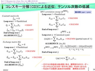 2022/6/4 39
コレスキー分解（CD)による近似： テンソル次数の低減
Coulomb matrix (J)
ሚ
𝐽𝑝𝑞 = 0
Loop over I # Parallelized
𝑄𝐼 = ෍
𝑟𝑠
𝐿𝐼,𝑟𝑠𝑃𝑟𝑠 # DDOT
ሚ
𝐽𝑝𝑞 = ሚ
𝐽𝑝𝑞 + 𝐿𝐼,𝑝𝑞𝑄𝐼 # DAXPY
End of loop over I
ALLREDUCE ሚ
𝐽𝑝𝑞
Exchange matrix (K)
෨
𝐾𝑝𝑞 = 0
Loop over I # Parallelized
𝑋𝐼,𝑞𝑖 = ෍
𝑠
𝐿𝐼,𝑞𝑠𝐶𝑠𝑖 # DGEMM
෨
𝐾𝑝𝑞 = ෨
𝐾𝑝𝑞 + ෍
𝑖
𝑋𝐼,𝑝𝑖𝑋𝐼,𝑞𝑖 # DGEMM
End of loop over I
ALLREDUCE ෨
𝐾𝑝𝑞
MP2 correlation energy (𝐸MP2)
Loop over I # Parallelized
𝑋𝐼,𝑝𝑖 = ෍
𝑟
𝐿𝐼,𝑝𝑟𝐶𝑟𝑖 # DGEMM
𝐵𝐼,𝑖𝑎 = ෍
𝑞
𝑋𝐼,𝑞𝑖𝐶𝑞𝑎 # DGEMM
End of loop over I
𝐸MP2 = 0
Loop over ij # Canonical ij pair
(𝑖𝑎|𝑗𝑏) = ෍
I
𝐵𝐼,𝑖𝑎𝐵𝐼,𝑗𝑏 # DGEMM (partial sum of I )
ALLREDUCE (𝑖𝑎, 𝑗𝑏)
𝐸MP2 = 𝐸MP2 +
2 − 𝛿ij 2 𝑖𝑎|𝑗𝑏 − 𝑖𝑏|𝑗𝑎 𝑖𝑎|𝑗𝑏
𝜀𝑖 − 𝜀𝑎 + 𝜀𝑗 − 𝜀𝑏
End of loop over ij
Ref.; Y. Okiyama et al., Chem. Phys. Lett. 490 (2010) 84.
General CD Ref.; T. B. Pedersen et al., Theor. Chem. Acc. 124 (2009) 1.
・ CDでは分解基底は軌道積に取る： 展開長MはN2オーダー
・ CD 1中心(1C)化は同一原子内に限る： MはNに近くなる
・ RI近似では最適化基底を別途調製： 展開長はほぼN


I
rs
I
pq
I L
L
rs
pq ,
,
)
|
(
読み替え：pqrs → μνλσ
 