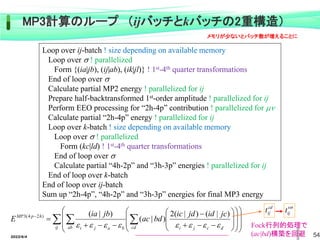 2022/6/4 54
Fock行列的処理で
(ac|bd)構築を回避
 
 
































ij cd d
c
j
i
ab b
a
j
i
h
p
MP jc
id
jd
ic
bd
ac
jb
ia
E








)
|
(
)
|
(
2
)
|
(
)
|
(
)
2
4
(
3
cd
ij
t 
ij
t
MP3計算のループ （ijバッチとkバッチの2重構造）
Loop over ij-batch ! size depending on available memory
Loop over  ! parallelized
Form {(ia|jb), (ij|ab), (ik|jl)} ! 1st-4th quarter transformations
End of loop over 
Calculate partial MP2 energy ! parallelized for ij
Prepare half-backtransformed 1st-order amplitude ! parallelized for ij
Perform EEO processing for “2h-4p” contribution ! parallelized for 
Calculate partial “2h-4p” energy ! parallelized for ij
Loop over k-batch ! size depending on available memory
Loop over  ! parallelized
Form (kc|ld) ! 1st-4th quarter transformations
End of loop over 
Calculate partial “4h-2p” and “3h-3p” energies ! parallelized for ij
End of loop over k-batch
End of loop over ij-batch
Sum up “2h-4p”, “4h-2p” and “3h-3p” energies for final MP3 energy
メモリが少ないとバッチ数が増えることに
 