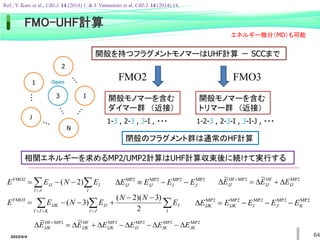 2022/6/4 64
FMO-UHF計算
3
J
I
2
N
1
・・・
Open
FMO2 FMO3
開殻モノマーを含む
ダイマー群 （近接）
開殻モノマーを含む
トリマー群 （近接）
1-3 , 2-3 , 3-I , ・・・ 1-2-3 , 2-3-I , 3-I-J , ・・・
 




J
I I
I
IJ E
N
E
E )
2
(
FMO2
 
 








J
I I
I
IJ
K
J
I
IJK E
N
N
E
N
E
E
2
)
3
)(
2
(
)
3
(
FMO3
MP2
MP2
MP2
MP2
J
I
IJ
IJ E
E
E
E 


D
MP2
MP2
MP2
MP2
MP2
K
J
I
IJK
IJK E
E
E
E
E 



D
MP2
HF
MP2
HF ~
~
IJ
IJ
IJ E
E
E D

D

D 
MP2
MP2
MP2
MP2
HF
MP2
HF ~
~
JK
IK
IJ
IJK
IJK
IJK E
E
E
E
E
E D

D

D

D

D

D 
閉殻のフラグメント群は通常のHF計算
開殻を持つフラグメントモノマーはUHF計算 － SCCまで
相関エネルギーを求めるMP2/UMP2計算はUHF計算収束後に続けて実行する
エネルギー微分（MD）も可能
Ref.; Y. Kato et al., CBI-J. 14 (2014) 1. & J. Yamamoto et al, CBI-J. 14 (2014) 14.
 