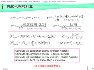 2022/6/4 65
FMO-UMP2計算
Compute -correlation energy ! ij-batch / parallel
Compute bb-correlation energy ! ij-batch / parallel
Compute b-correlation energy and <S2> ! i-batch / parallel
Accumulate UMP2 results for FMO summation
     
2
2
2
2 αβ
ββ
αα
UMP
E
E
E
E 


      
 
 




ijab b
a
j
i
ja
,
ib
jb
,
ia
jb
,
ia
E





2
1
2
      
 
 




b
a
j
i b
a
j
i
a
j
,
b
i
b
j
,
a
i
b
j
,
a
i
E




bb
2
1
2    
 



b
a
j
i b
a
j
i
b
j
,
ia
E




b
2
2
2
1
 






j
i
j
i
Z
Z
UHF
S
n
S
S
S
S
2
2
0
2
0
2
b





b
a
j
i
b
a
j
i
b
a
j
i
UHF
UMP
S
a
S
S 
 2
0
2
2
2
2
 
b
a
j
i
b
a
j
i
b
j
,
ia
a



 



b
i
j
a
b
a
j
i
S
S
S 


 2
0
スピン汚染には注意が要る
閉殻MP2のアルゴリズムを踏襲して実装、計3回変換を実行. / <S2> Ref.; B. Schlegel, J. Phys. Chem. 92 (1988) 3075.
 