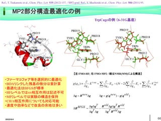 2022/6/4 66
【左 FMO-HF; 右 FMO-MP2 / 緑はNMR(MM)による構造】
・ファーマコフォア等を選択的に最適化
・BDAリンクした残基の微分は要計算
・最適化法はBFGSが標準
・HFレベルではpp相互作用は記述不可
・MP2レベルでは実験の構造を保持
・CH/p相互作用についても対応可能
・速度や効率などで改良の余地は多い
g
B
q D

D new
g
B
g
B
g
g
B
g
q
q
q
B
D
D
D
D

D
D
D
D

D
old
T
old
T
old
T
T
BFGS
)
(
)
( old
new q
g
q
g
g 

D

  
 












A
B
Nucl
AB
A
J
I I
I
A
IJ
A
A
A V
q
E
q
N
E
q
E
q
q
g .
Total
)
2
(
)
(
TrpCageの例 （6-31G基底）
MP2部分構造最適化の例
Ref.; T. Tsukamoto et al., Chem. Phys. Lett. 535 (2012) 157. / MP2-grad. Ref.; Y. Mochizuki et al., Chem. Phys. Lett. 504 (2011) 95.
 