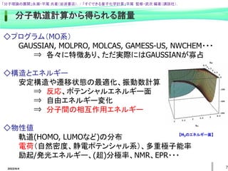 2022/6/4 7
分子軌道計算から得られる諸量
◇プログラム（MO系）
GAUSSIAN, MOLPRO, MOLCAS, GAMESS-US, NWCHEM・・・
⇒ 各々に特徴あり、ただ実際にはGAUSSIANが寡占
◇構造とエネルギー
安定構造や遷移状態の最適化、振動数計算
⇒ 反応、ポテンシャルエネルギー面
⇒ 自由エネルギー変化
⇒ 分子間の相互作用エネルギー
◇物性値
軌道(HOMO, LUMOなど)の分布
電荷（自然密度、静電ポテンシャル系）、多重極子能率
励起/発光エネルギー、(超)分極率、NMR、EPR・・・
「分子理論の展開」永瀬・平尾 共著（岩波書店）. / 「すぐできる量子化学計算」平尾 監修・武次 編著（講談社）.
【H3のエネルギー面】
 