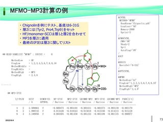 2022/6/4 73
&CNTRL
METHOD='MFMO'
ReadGeom='Chignolin.pdb'
Gradient='NO'
Memory=2000
Nprint=3
/
&FMOCNTRL
FMO='ON'
Nbody=2
Np=1
AutoFrag='ON'
/
&SCF
/
&BASIS
BasisSet='6-31G'
/
&OPTCNTRL
/
&MFMO
MethodLow='hf'
FragLow='1,2,3,4,5,6,7,8,9,10'
MethodHigh='MP2'
FragHigh='2,4,9'
/
## READ NAMELIST "MFMO" : IOSTAT = 0
MethodLow = HF
FragLow = 1,2,3,4,5,6,7,8,9,10
MethodMiddle =
FragMiddle =
MethodHigh = MP3
FragHigh = 2,4,9
........
## MP3-IFIE
IJ-PAIR DIST DIMER-ES HF-IFIE MP2-IFIE GRIMME-MP2 MP3-IFIE GRIMME-MP3 PADE[2/1]
/ A APPROX. / Hartree / Hartree / Hartree / Hartree / Hartree / Hartree
----------------------------------------------------------------------------------------------------
4 2 2.509864 F -0.000475 -0.004102 -0.003321 -0.003373 -0.003139 -0.003179
9 2 1.990745 F 0.014420 -0.018544 -0.015018 -0.015330 -0.014215 -0.015128
9 4 3.180956 F 0.003585 -0.001458 -0.001232 -0.001109 -0.001145 -0.000977
MFMO-MP3計算の例
・ Chignolinを例にテスト、基底は6-31G
・ 層2には｛Tyr2, Pro4,Trp9｝をセット
・ HF/monomer-SCCは層1と層2を合わせて
・ MP3を層2に適用
・ 最終のIFIEは層2に関してリスト
 