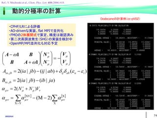2022/6/4




































V
V
N
N
A
B
B
A
1
1
)
(
)
|
(
)
|
(
2
, i
a
ab
ij
jb
ia ab
ij
jb
ia
A 


 



)
|
(
)
|
(
2
, ja
ib
jb
ia
B jb
ia 





 V
N
N )
(
2 



   

 


 X
X
Y
X
XY
)
2
M
( 

 


動的分極率の計算
74
Ref.; Y. Mochizuki et al., Chem. Phys. Lett. 418 (2006) 418.
・CPHF/LRによる評価
・AO-drivenな実装、flat MPIで並列化
・FMOの2体展開式で算定、精度は確認済み
・第二次高調波発生（SHG）の実装を検討中
・OpenMP/MPI並列化も対応予定
Dodecaneの計算例（cc-pVDZ）
 
