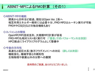 2022/6/4 77
ABINIT-MPによるFMO計算 （その１）
◇ABINIT-MPの機能
開発から20年ほど経過、現在はOpen Ver. 2系へ
相互作用エネルギー解析には必要十分、FMO-MP2はルーチン実行が可能
FMO4やCIS(D)などの独自機能もあり
◇スパコンとの関係
OpenMP/MPI混成並列、大規模MP2計算が容易
FMO-MP3も相対コスト低く実行可 （「富岳」でのパフォーマンスは次回）
HPCI拠点にライブラリプログラムとして整備中
◇今後の方向性
高速化と超巨大系（数万フラグメント）への対応 （詳しくは次回）
機能強化、機械学習との親和性
生物物理や創薬以外の分野への展開
長時間のご聴講、ありがとうございました
 