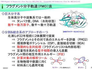 フラグメント分子軌道（FMO）法
◇巨大分子系
生体高分子や凝集系では一般的
⇒ タンパク質、DNA （水和状態）
数千～数万原子、数千～数十万軌道
◇分割&統合系のアプローチの一つ
北浦らが22年程前に2体展開で提案
⇒ フラグメントとその対で系のエネルギーを評価 （FMO2）
⇒ 環境静電ポテンシャル （ESP）、直接結合切断 （BDA）
⇒ 階層的な並列処理 （フラグメントリスト&内部処理）
⇒ 定量性を高める電子相関の導入も直截
フラグメント間の相互作用エネルギー （IFIE）
⇒ 計算対象の解析ツール
⇒ 生物物理や創薬に向く
⇒ 材料系にも適用可能
モノマー ダイマー
I I
J
FMO Original; K. Kitaura et al., Chem. Phys Lett. 313 (1999) 701. / General Ref.; M. Gordon et al., Chem. Rev. 112 (2012) 632.
【HIVプロテアーゼとロピナビル】
（アミノ酸単位など）
2022/6/4 8
 