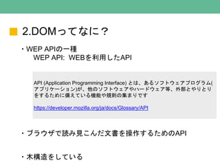 2.DOMってなに？
・WEP APIの一種
WEP API: WEBを利用したAPI
API (Application Programming Interface) とは、あるソフトウェアプログラム(
アプリケーション)が、他のソフトウェアやハードウェア等、外部とやりとり
をするために備えている機能や規則の集まりです
https://developer.mozilla.org/ja/docs/Glossary/API
・ブラウザで読み見こんだ文書を操作するためのAPI
・木構造をしている
 