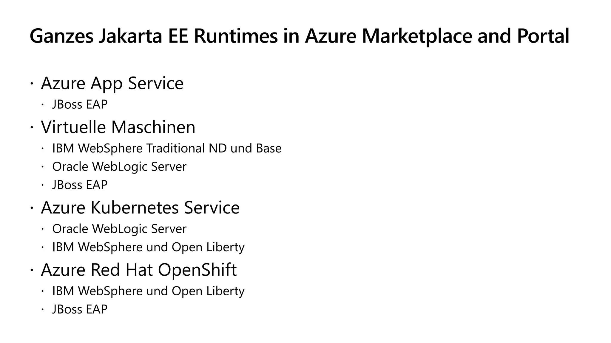 Ganzes Jakarta EE Runtimes in Azure Marketplace and Portal
 Azure App Service
 JBoss EAP
 Virtuelle Maschinen
 IBM WebSphere Traditional ND und Base
 Oracle WebLogic Server
 JBoss EAP
 Azure Kubernetes Service
 Oracle WebLogic Server
 IBM WebSphere und Open Liberty
 Azure Red Hat OpenShift
 IBM WebSphere und Open Liberty
 JBoss EAP
 