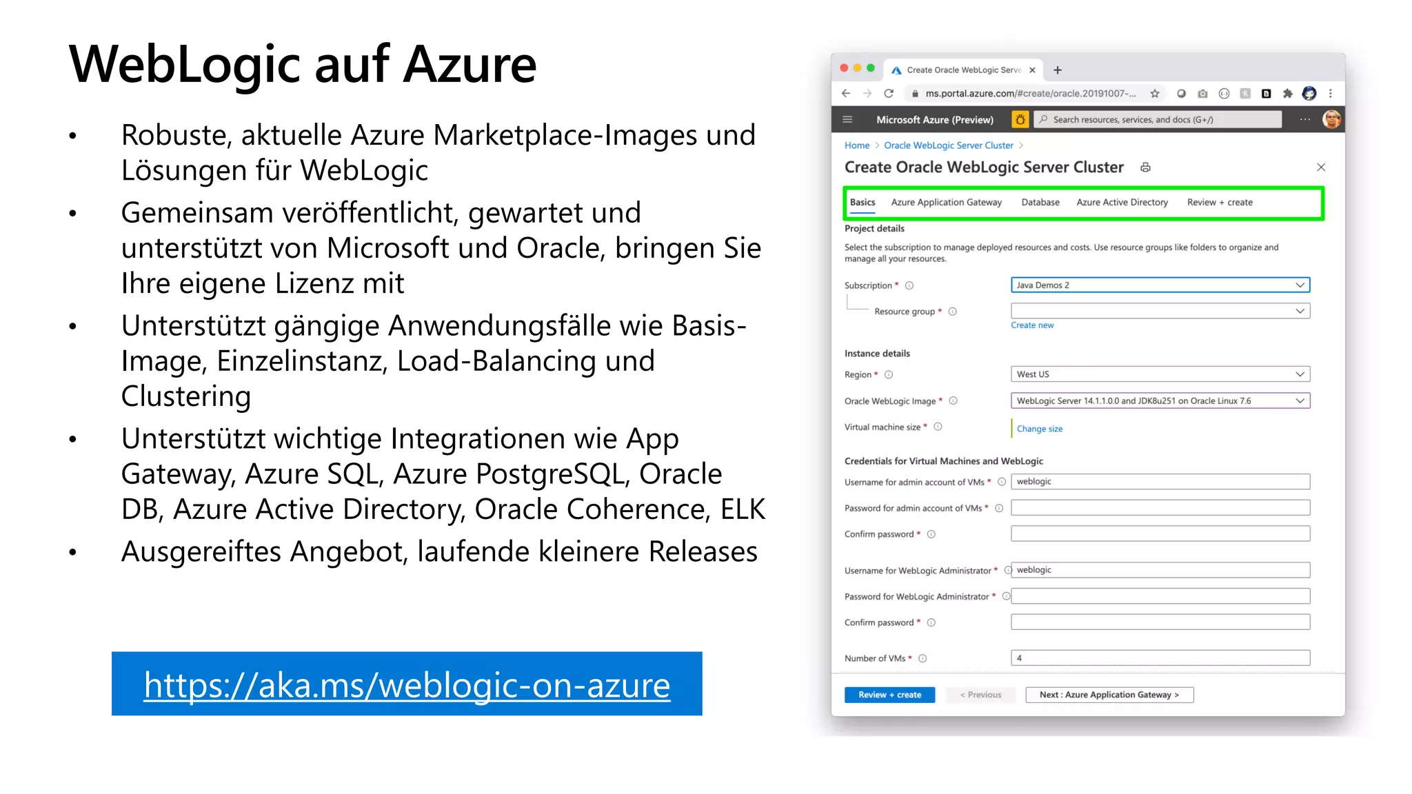 WebLogic auf Azure
https://aka.ms/weblogic-on-azure
• Robuste, aktuelle Azure Marketplace-Images und
Lösungen für WebLogic
• Gemeinsam veröffentlicht, gewartet und
unterstützt von Microsoft und Oracle, bringen Sie
Ihre eigene Lizenz mit
• Unterstützt gängige Anwendungsfälle wie Basis-
Image, Einzelinstanz, Load-Balancing und
Clustering
• Unterstützt wichtige Integrationen wie App
Gateway, Azure SQL, Azure PostgreSQL, Oracle
DB, Azure Active Directory, Oracle Coherence, ELK
• Ausgereiftes Angebot, laufende kleinere Releases
 