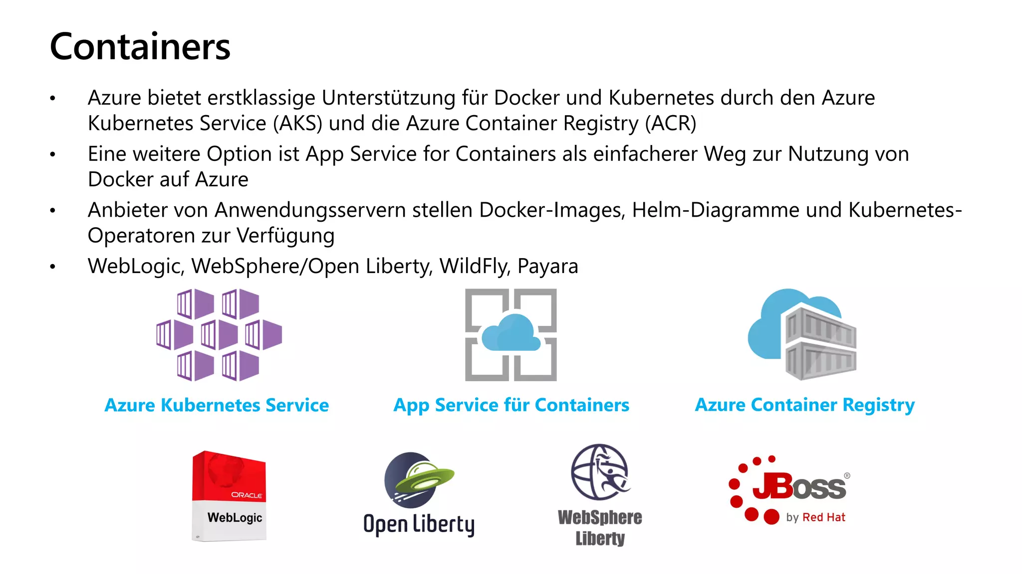 Containers
• Azure bietet erstklassige Unterstützung für Docker und Kubernetes durch den Azure
Kubernetes Service (AKS) und die Azure Container Registry (ACR)
• Eine weitere Option ist App Service for Containers als einfacherer Weg zur Nutzung von
Docker auf Azure
• Anbieter von Anwendungsservern stellen Docker-Images, Helm-Diagramme und Kubernetes-
Operatoren zur Verfügung
• WebLogic, WebSphere/Open Liberty, WildFly, Payara
Azure Kubernetes Service App Service für Containers Azure Container Registry
 