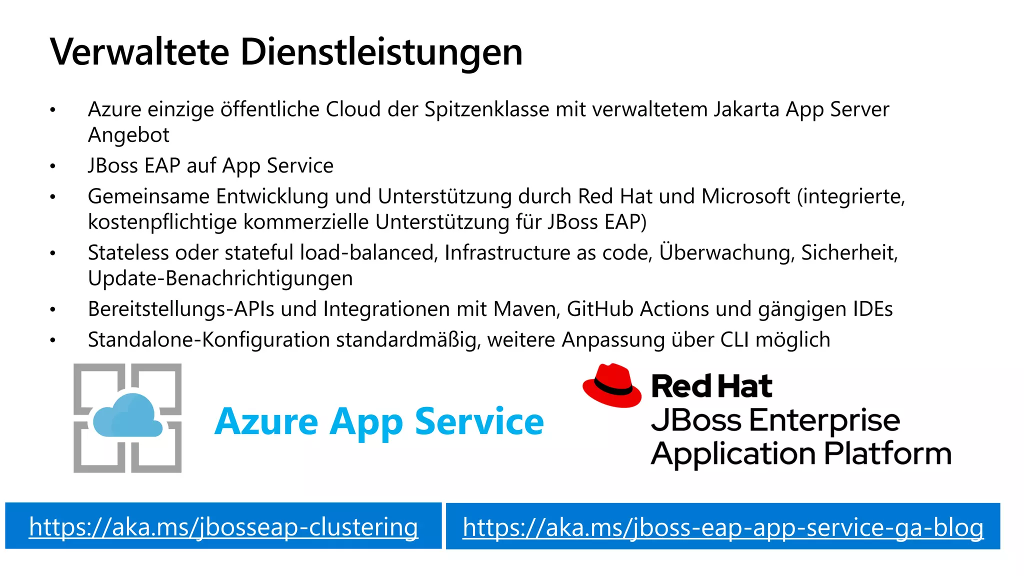 Verwaltete Dienstleistungen
• Azure einzige öffentliche Cloud der Spitzenklasse mit verwaltetem Jakarta App Server
Angebot
• JBoss EAP auf App Service
• Gemeinsame Entwicklung und Unterstützung durch Red Hat und Microsoft (integrierte,
kostenpflichtige kommerzielle Unterstützung für JBoss EAP)
• Stateless oder stateful load-balanced, Infrastructure as code, Überwachung, Sicherheit,
Update-Benachrichtigungen
• Bereitstellungs-APIs und Integrationen mit Maven, GitHub Actions und gängigen IDEs
• Standalone-Konfiguration standardmäßig, weitere Anpassung über CLI möglich
Azure App Service
https://aka.ms/jboss-eap-app-service-ga-blog
https://aka.ms/jbosseap-clustering
 