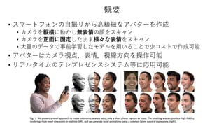 概要
• スマートフォンの自撮りから高精細なアバターを作成
• カメラを縦横に動かし無表情の顔をスキャン
• カメラを正面に固定したまま様々な表情をスキャン
• 大量のデータで事前学習したモデルを用いることで少コストで作成可能
• アバターはカ...