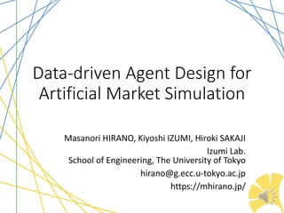 Data-driven Agent Design for
Artificial Market Simulation
Masanori HIRANO, Kiyoshi IZUMI, Hiroki SAKAJI
Izumi Lab.
School of Engineering, The University of Tokyo
hirano@g.ecc.u-tokyo.ac.jp
https://mhirano.jp/
 