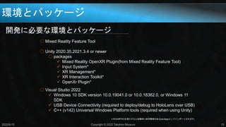 環境とパッケージ
開発に必要な環境とパッケージ
2022/6/15 Copyright © 2022 Takahiro Miyaura 15
○ Mixed Reality Feature Tool
○ Unity 2020.35,2021.3.4 or newer
○ packages
 Mixed Reality OpenXR Plugin(from Mixed Reality Feature Tool)
 Input System*
 XR Management*
 XR Interaction Toolkit*
 OpenXr Plugin*
○ Visual Studio 2022
 Windows 10 SDK version 10.0.19041.0 or 10.0.18362.0, or Windows 11
SDK
 USB Device Connectivity (required to deploy/debug to HoloLens over USB)
 C++ (v142) Universal Windows Platform tools (required when using Unity)
＊印はMRTK3を導入すると自動的に依存関係のあるpackageとしてインポートされます。
 