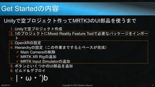 Get Startedの内容
Unityで空プロジェクト作ってMRTK3のUI部品を使うまで
2022/6/15 Copyright © 2022 Takahiro Miyaura 17
1. Unityで空プロジェクト作成
2. 1のプロジェクトにMixed Reality Feature Toolで必要なパッケージをインポー
ト
3. OpenXRの設定
4. Hierarchyの設定（この作業までするとベースが完成）
 Main Cameraの削除
 MRTK XR Rigの追加
 MRTK Input Simulatorの追加
5. ボタンといくつかのUI部品を追加
6. ビルド＆デプロイ
7. |・ω・’)b
 