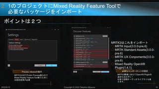2. 1のプロジェクトにMixed Reality Feature Toolで
必要なパッケージをインポート
ポイントは２つ
2022/6/15 Copyright © 2022 Takahiro Miyaura 18
Preview releaseの表示
MRTK3はまだPublic Preview版なので
Mixed Reality Feature Tool使うために
は設定変更が必要
必要なコンポーネントの設定
MRTK3関連に加えてOpenXR Pluginの
追加も忘れずに！
任意で空間オーディオライブラリも使
えます。
MRTK3はこれをインポート
○ MRTK Input(3.0.0-pre.6)
○ MRTK Standard Assets(3.0.0-
pre.6)
○ MRTK UX Conpoments(3.0.0-
pre.6)
○ Mixed Reality OpenXR
Plugin(1.4.1)
 