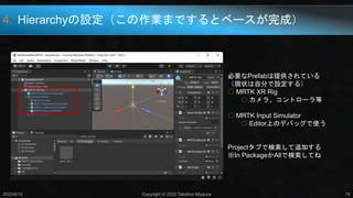 4. Hierarchyの設定（この作業までするとベースが完成）
2022/6/15 Copyright © 2022 Takahiro Miyaura 19
必要なPrefabは提供されている
（現状は自分で設定する）
○ MRTK XR Rig
○ カメラ、コントローラ等
○ MRTK Input Simulator
○ Editor上のデバッグで使う
Projectタブで検索して追加する
※In PackageかAllで検索してね
 